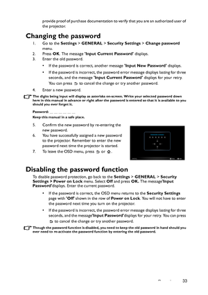 Page 33Operation33 provide proof of purchase documentation to verify that you are an authorized user of 
the projector.
Changing the password
1. Go to the Settings > GENERAL > Security Settings > Change password 
menu.
2. Press OK. The message Input Current Password displays.
3. Enter the old password.
• If the password is correct, another message Input New Password displays. 
• If the password is incorrect, the password error message displays lasting for three 
seconds, and the message Input Current Password...