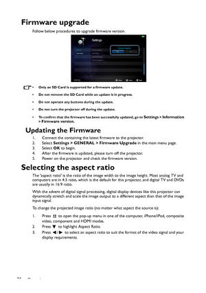 Page 34Operation 34
Firmware upgrade
Follow below procedures to upgrade firmware version. 
• Only an SD Card is supported for a firmware update. 
• Do not remove the SD Card while an update is in progress. 
• Do not operate any buttons during the update. 
• Do not turn the projector off during the update. 
• To confirm that the firmware has been successfully updated, go to 
Settings > Information 
> Firmware version. 
Updating the Firmware
1. Connect the containing the latest firmware to the projector. 
2....