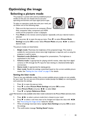 Page 35Operation35
Optimizing the image
Selecting a picture mode
The projector is preset with several predefined picture 
modes so that you can choose one to suit your 
operating environment and input signal picture type.
To select an operation mode that suits your need, you 
can follow one of the following steps.
• Make sure the input source is on computer, iPhone/
iPod, composite video, component and HDMI 
mode and the projection screen is displayed.
•Press Mode on the remote control projector repeatedly...