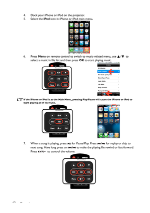 Page 42Operation 424. Dock your iPhone or iPod on the projector. 
5. Select the iPod icon in iPhone or iPod main menu.
6. Press Menu on remote control to switch to music-related menu, use / to 
select a music in file list and then press OK to start playing music.
If the iPhone or iPod is at the Main Menu, pressing Play/Pause will cause the iPhone or iPod to 
start playing all of its music.
7. When a song is playing, press   for Pause/Play. Press  /  for replay or skip to 
next song. Have long press on  /  to...