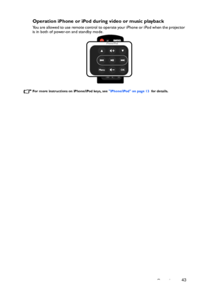 Page 43Operation43
Operation iPhone or iPod during video or music playback
You are allowed to use remote control to operate your iPhone or iPod when the projector 
is in both of power-on and standby mode.
For more instructions on iPhone/iPod keys, see iPhone/iPod on page 13  for details.
Downloaded From projector-manual.com BenQ Manuals 