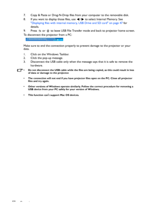 Page 58Operation 587. Copy & Paste or Drag-N-Drop files from your computer to the removable disk.
8. If you want to display those files, use  /  to select Internal Memory. See 
Displaying files with internal memory, USB Drive and SD card on page 47 for 
details.
9. Press   or   to leave USB File Transfer mode and back to projector home screen.
To disconnect the projector from a PC:  
Make sure to end the connection properly to prevent damage to the projector or your 
data. 
1. Click on the Windows Taskbar. 
2....