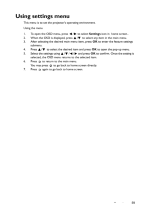 Page 59Operation59
Using settings menu
This menu is to set the projector’s operating environment.
Using the menu
1. To open the OSD menu, press  /  to select Settings icon in  home screen..
2. When the OSD is displayed, press  /  to select any item in the main menu.
3. After selecting the desired main menu item, press OK to enter the feature settings 
submenu.
4. Press  /  to select the desired item and press OK to open the pop-up menu.
5. Select the settings using  / / /  and press OK to confirm. Once the...