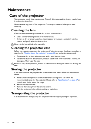 Page 64Maintenance 64
Maintenance
Care of the projector
Your projector needs little maintenance. The only thing you need to do on a regular basis 
is to keep the lens clean.
Never remove any parts of the projector. Contact your dealer if other parts need 
replacing.
Cleaning the lens
Clean the lens whenever you notice dirt or dust on the surface. 
• Use a canister of compressed air to remove dust. 
• If there is dirt or smears, use lens-cleaning paper or moisten a soft cloth with lens 
cleaner and gently wipe...