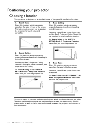 Page 14Positioning your projector 14
Positioning your projector
Choosing a location
Your projector is designed to be installed in one of four possible installation locations: 
Your room layout or personal preference will dictate which installation location you select. 
Take into consideration the size and position of your screen, the location of a suitable 
power outlet, as well as the location and distance between the projector and the rest of 
your equipment.1. Front Table
Select this location with the...