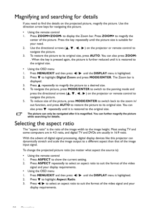 Page 28Operation 28
Magnifying and searching for details
If you need to find the details on the projected picture, magnify the picture. Use the 
direction arrow keys for navigating the picture.
•  Using the remote control
1. Press ZOOM+/ZOOM- to display the Zoom bar. Press ZOOM+ to magnify the 
center of the picture. Press the key repeatedly until the picture size is suitable for 
your need.
2. Use the directional arrows ( ,  ,  ,  ) on the projector or remote control to 
navigate the picture.
3. To restore the...