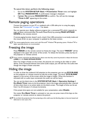 Page 34Operation 34
To cancel the timer, perform the following steps:
1. Go to the SYSTEM SETUP: Basic > Presentation Timer menu and highlight 
Off. Press MODE/ENTER. A confirmation message is displayed.
2. Highlight Ye s and press MODE/ENTER to confirm. You will see the message 
“Timer is Off” appearing on the screen. 
Remote paging operations
Connect the projector to your PC or notebook with a USB cable prior to using the paging 
function. See Connection on page 17 for details.
You can operate your display...