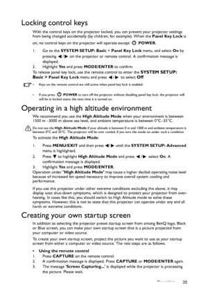 Page 35Operation 35
Locking control keys
With the control keys on the projector locked, you can prevent your projector settings 
from being changed accidentally (by children, for example). When the Panel Key Lock is 
on, no control keys on the projector will operate except  POWER.
1. Go to the SYSTEM SETUP: Basic > Panel Key Lock menu, and select On by 
pressing  /  on the projector or remote control. A confirmation message is 
displayed. 
2. Highlight Ye s and press MODE/ENTER to confirm.
To release panel key...