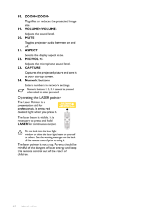 Page 12Introduction 1218. ZOOM+/ZOOM-
Magnifies or reduces the projected image 
size. 
19. VOLUME+/VOLUME-
Adjusts the sound level.
20. MUTE
Toggles projector audio between on and 
off. 
21. ASPECT
Selects the display aspect ratio. 
22. MIC/VOL +/-
Adjusts the microphone sound level.
23. CAPTURE
Captures the projected picture and save it 
as your startup screen.
24. Numeric buttons
Enters numbers in network settings.
Numeric buttons 1, 2, 3, 4 cannot be pressed 
when asked to enter password.
Operating the LASER...