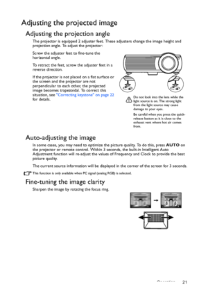 Page 21Operation 21
Adjusting the projected image
Adjusting the projection angle
The projector is equipped 2 adjuster feet. These adjusters change the image height and 
projection angle. To adjust the projector:
Screw the adjuster feet to fine-tune the 
horizontal angle.
To retract the feet, screw the adjuster feet in a 
reverse direction.
If the projector is not placed on a flat surface or 
the screen and the projector are not 
perpendicular to each other, the projected 
image becomes trapezoidal. To correct...