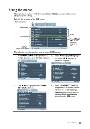 Page 23Operation 23
Using the menus
The projector is equipped with On-Screen Display (OSD) menus for making various 
adjustments and settings.
Below is the overview of the OSD menu.
The following example describes how to set the OSD language.
1. Press MENU/EXIT on the projector or 
remote control to turn the OSD menu on.3. Press  to highlight Language 
and press  /  to select a 
preferred language.
2. Use  /  to highlight the SYSTEM 
SETUP: Basic menu.4. Press MENU/EXIT twice* on 
the projector or remote...