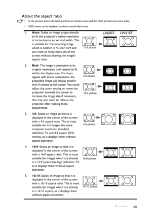 Page 29Operation 29
About the aspect ratio
•  In the pictures below, the black portions are inactive areas and the white portions are active areas.
•  OSD menus can be displayed on those unused black areas.
1.Auto: Scales an image proportionally 
to fit the projectors native resolution 
in its horizontal or vertical width. This 
is suitable for the incoming image 
which is neither in 4:3 nor 16:9 and 
you want to make most use of the 
screen without altering the images 
aspect ratio.
2.Real
: The image is...