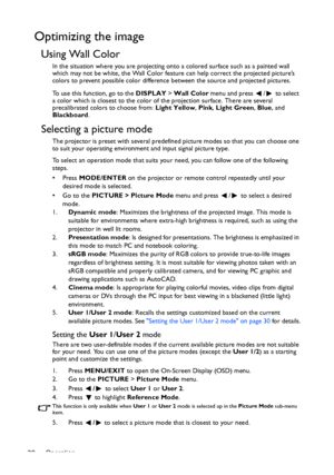 Page 30Operation 30
Optimizing the image
Using Wall Color
In the situation where you are projecting onto a colored surface such as a painted wall 
which may not be white, the Wall Color feature can help correct the projected picture’s 
colors to prevent possible color difference between the source and projected pictures.
To use this function, go to the DISPLAY > Wall Color menu and press  /  to select 
a color which is closest to the color of the projection surface. There are several 
precalibrated colors to...