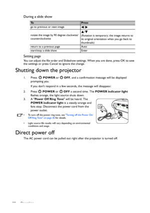 Page 38Operation 38
During a slide show
Setting page
You can adjust the file order and Slideshow settings. When you are done, press OK to save 
the settings or press Cancel to ignore the change.
Shutting down the projector
1. Press  POWER or   OFF, and a confirmation message will be displayed 
prompting you. 
If you dont respond in a few seconds, the message will disappear.
2. Press  POWER or   OFF a second time. The POWER indicator light 
flashes orange, the light source shuts down.
3. A Power Off Ring Tone...