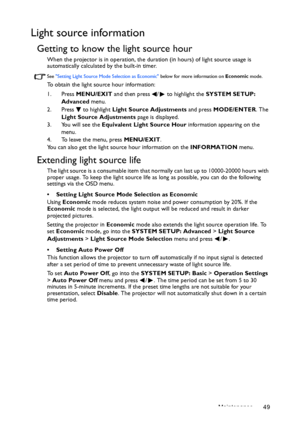 Page 49Maintenance 49
Light source information
Getting to know the light source hour
When the projector is in operation, the duration (in hours) of light source usage is 
automatically calculated by the built-in timer. 
See Setting Light Source Mode Selection as Economic below for more information on Economic mode.
To obtain the light source hour information:
1. Press MENU/EXIT and then press  /  to highlight the SYSTEM SETUP: 
Advanced menu.
2. Press  to highlight Light Source Adjustments and press MODE/ENTER....