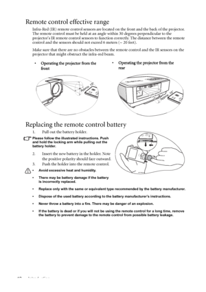 Page 12Introduction 12
Remote control effective range
Infra-Red (IR) remote control sensors are located on the front and the back of the projector. 
The remote control must be held at an angle within 30 degrees perpendicular to the 
projectors IR remote control sensors to function correctly. The distance between the remote 
control and the sensors should not exceed 6 meters (~ 20 feet).
Make sure that there are no obstacles between the remote control and the IR sensors on the 
projector that might obstruct the...