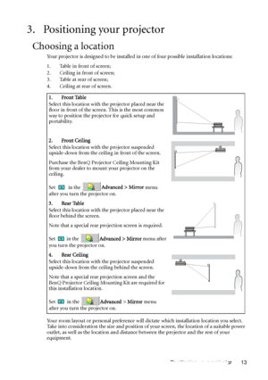 Page 13Positioning your projector 13
3. Positioning your projector
Choosing a location
Your projector is designed to be installed in one of four possible installation locations: 
1. Table in front of screen;
2. Ceiling in front of screen; 
3. Table at rear of screen;
4. Ceiling at rear of screen. 
Your room layout or personal preference will dictate which installation location you select. 
Take into consideration the size and position of your screen, the location of a suitable power 
outlet, as well as the...