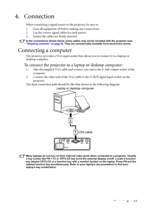 Page 17Connection 17
4. Connection
When connecting a signal source to the projector, be sure to:
1. Turn all equipment off before making any connections.
2. Use the correct signal cables for each source.
3. Ensure the cables are firmly inserted. 
In the connections shown below, some cables may not be included with the projector (see 
Shipping contents on page 8). They are commercially available from electronics stores.
Connecting a computer
The projector provides a VGA input socket that allows you to connect it...