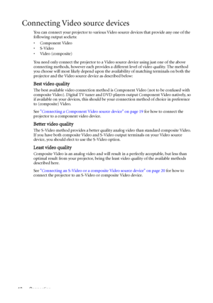 Page 18Connection 18
Connecting Video source devices
You can connect your projector to various Video source devices that provide any one of the 
following output sockets:
• Component Video
•S-Video
•Video (composite)
You need only connect the projector to a Video source device using just one of the above 
connecting methods, however each provides a different level of video quality. The method 
you choose will most likely depend upon the availability of matching terminals on both the 
projector and the Video...