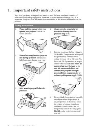 Page 4Important safety instructions 4
1. Important safety instructions
Your BenQ projector is designed and tested to meet the latest standards for safety of 
information technology equipment. However, to ensure safe use of this product, it is 
important that you follow the instructions mentioned in this manual and marked on the 
product. 
Safety Instructions
1.Please read this manual before you 
operate your projector. Save it for 
future reference.   
2.Do not look straight at the projector 
lens during...