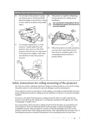 Page 7Important safety instructions 7
Safety instructions for ceiling mounting of the projector
We want you to have a pleasant experience using your BenQ projector, so we need to bring 
this safety matter to your attention to prevent damage to person and property.
If you intend to mount your projector on the ceiling, we strongly recommend that you use a 
proper fitting BenQ projector ceiling mount kit and that you ensure it is securely and safely 
installed.
If you use a non-BenQ brand projector ceiling mount...