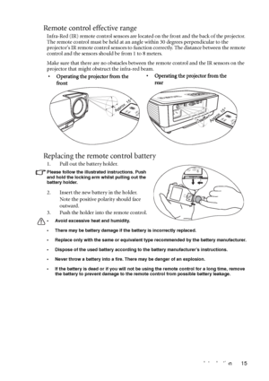 Page 15Introduction 15
Remote control effective range
Infra-Red (IR) remote control sensors are located on the front and the back of the projector. 
The remote control must be held at an angle within 30 degrees perpendicular to the 
projectors IR remote control sensors to function correctly. The distance between the remote 
control and the sensors should be from 1 to 8 meters.
Make sure that there are no obstacles between the remote control and the IR sensors on the 
projector that might obstruct the infra-red...
