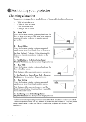 Page 16Positioning your projector 16
Positioning your projector
Choosing a location
Your projector is designed to be installed in one of four possible installation locations: 
1. Table in front of screen; 
2. Ceiling in front of screen; 
3. Table at rear of screen;
4. Ceiling at rear of screen. 
Your room layout or personal preference will dictate which installation location you select. 
Take into consideration the size and position of your screen, the location of a suitable power 
outlet, as well as the...