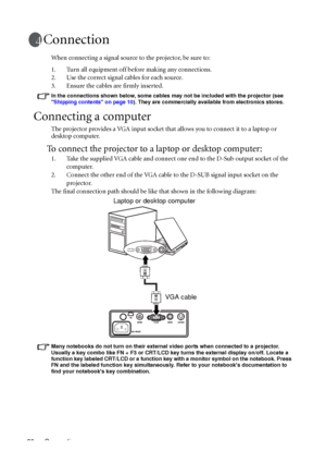 Page 20Connection 20
Connection
When connecting a signal source to the projector, be sure to:
1. Turn all equipment off before making any connections.
2. Use the correct signal cables for each source.
3. Ensure the cables are firmly inserted. 
In the connections shown below, some cables may not be included with the projector (see 
Shipping contents on page 10). They are commercially available from electronics stores.
Connecting a computer
The projector provides a VGA input socket that allows you to connect it...