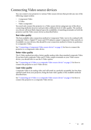 Page 21Connection 21
Connecting Video source devices
You can connect your projector to various Video source devices that provide any one of the 
following output sockets:
•Component Video
•S-Video
•Video (composite)
You need only connect the projector to a Video source device using just one of the above 
connecting methods, however each provides a different level of video quality. The method 
you choose will most likely depend upon the availability of matching terminals on both the 
projector and the Video...