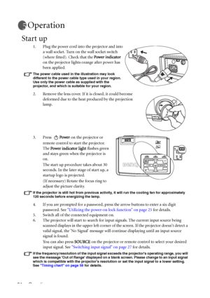 Page 24Operation 24
Operation
Start up
1. Plug the power cord into the projector and into 
a wall socket. Turn on the wall socket switch 
(where fitted). Check that the Power indicator 
on the projector lights orange after power has 
been applied.
The power cable used in the illustration may look 
different to the power cable type used in your region. 
Use only the power cable as supplied with the 
projector, and which is suitable for your region.
2. Remove the lens cover. If it is closed, it could become...