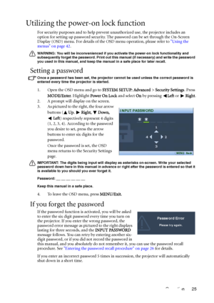 Page 25Operation 25
Utilizing the power-on lock function
For security purposes and to help prevent unauthorized use, the projector includes an 
option for setting up password security. The password can be set through the On-Screen 
Display (OSD) menu. For details of the OSD menu operation, please refer to Using the 
menus on page 42.
WARNING: You will be inconvenienced if you activate the power-on lock functionality and 
subsequently forget the password. Print out this manual (if necessary) and write the...