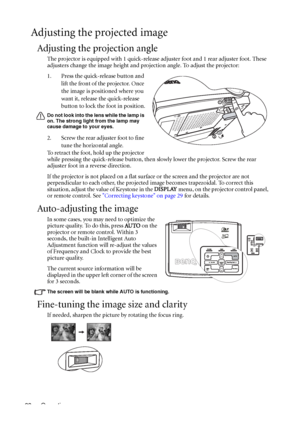 Page 28Operation 28
Adjusting the projected image
Adjusting the projection angle
The projector is equipped with 1 quick-release adjuster foot and 1 rear adjuster foot. These 
adjusters change the image height and projection angle. To adjust the projector:
1. Press the quick-release button and 
lift the front of the projector. Once 
the image is positioned where you 
want it, release the quick-release 
button to lock the foot in position.
Do not look into the lens while the lamp is 
on. The strong light from the...
