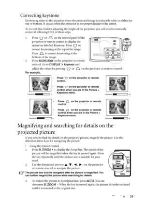 Page 29Operation 29
Correcting keystone
Keystoning refers to the situation where the projected image is noticeably wider at either the 
top or bottom. It occurs when the projector is not perpendicular to the screen. 
To correct this, besides adjusting the height of the projector, you will need to manually 
correct it following ONE of these steps.
1. Press   or   on the control panel of the 
projector or remote control to display the 
status bar labelled Keystone. Press   to 
correct keystoning at the top of the...