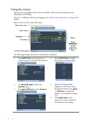 Page 42Operation 42
Using the menus
The projector is equipped with On-Screen Display (OSD) menus for making various 
adjustments and settings.
There are 17 different OSD menu languages. See System setup: Basic menu on page 45 for 
details.
Below is the overview of the OSD menu.
The following example describes the adjustment of Keystone.
1. Press MENU/Exit on the projector or 
remote control to turn the OSD menu on.4. Press MODE/Enter to display 
the keystone correction page.
2. Use Left/Right to select the...