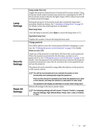Page 47Operation 47
Lamp 
Settings
Lamp mode (Normal)
Toggles the projector lamp between Normal and Economic modes. Using 
Economic mode reduces system noise and power consumption by 20%. If 
the Economic mode is selected, the light output will be reduced and result 
in darker projected images.
Setting the projector in Economic mode also extends the lamp timer 
automatic shutdown feature. See Calculation of lamp hour on page 50 
for details on how the total lamp hour is calculated.
Reset lamp timer
Once the...