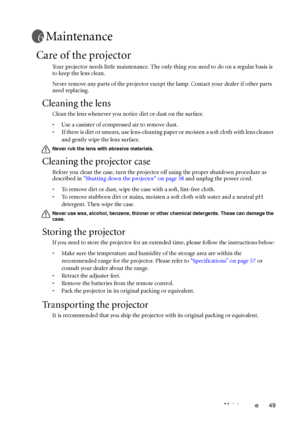 Page 49Maintenance 49
Maintenance
Care of the projector
Your projector needs little maintenance. The only thing you need to do on a regular basis is 
to keep the lens clean.
Never remove any parts of the projector except the lamp. Contact your dealer if other parts 
need replacing.
Cleaning the lens
Clean the lens whenever you notice dirt or dust on the surface. 
• Use a canister of compressed air to remove dust. 
• If there is dirt or smears, use lens-cleaning paper or moisten a soft cloth with lens cleaner...