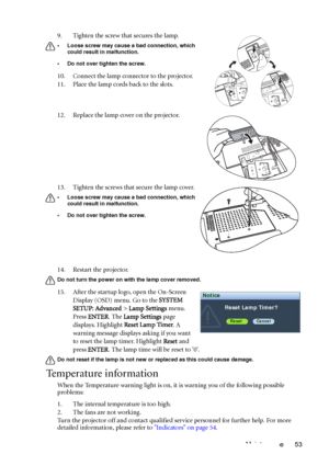 Page 53Maintenance 53 14. Restart the projector.
Do not turn the power on with the lamp cover removed. 
15. After the startup logo, open the On-Screen 
Display (OSD) menu. Go to the SYSTEM 
SETUP: Advanced > Lamp Settings menu. 
Press ENTER. The Lamp Settings page 
displays. Highlight Reset Lamp Timer. A 
warning message displays asking if you want 
to reset the lamp timer. Highlight Reset and 
press ENTER. The lamp time will be reset to 0.
Do not reset if the lamp is not new or replaced as this could cause...