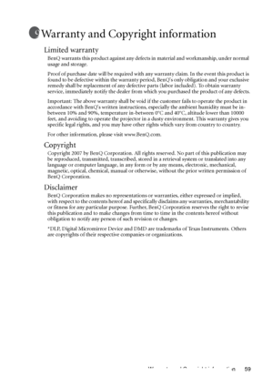 Page 59Warranty and Copyright information 59
Warranty and Copyright information
Limited warranty
BenQ warrants this product against any defects in material and workmanship, under normal 
usage and storage. 
Proof of purchase date will be required with any warranty claim. In the event this product is 
found to be defective within the warranty period, BenQs only obligation and your exclusive 
remedy shall be replacement of any defective parts (labor included). To obtain warranty 
service, immediately notify the...