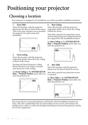 Page 14Positioning your projector 14
Positioning your projector
Choosing a location
Your projector is designed to be installed in one of four possible installation locations: 
Your room layout or personal preference will dictate which installation location you 
select. Take into consideration the size and position of your screen, the location of a 
suitable power outlet, as well as the location and distance between the projector and the 
rest of your equipment.1. Front Table
Select this location with the...