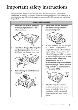 Page 3Important safety instructions 3
Important safety instructions
Your projector is designed and tested to meet the latest standards for safety of 
information technology equipment. However, to ensure safe use of this product, it is 
important that you follow the instructions mentioned in this manual and marked on 
the product. 
Safety Instructions
1.Please read this manual before you 
operate your projector. Save it for 
future reference.
2.Do not look straight at the projector 
lens during operation. The...