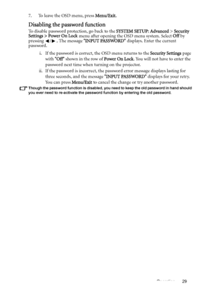 Page 29Operation 29
7. To leave the OSD menu, press Menu/Exit.
Disabling the password function
To disable password protection, go back to the SYSTEM SETUP: Advanced > Security 
Settings > Power On Lock menu after opening the OSD menu system. Select Off by 
pressing /. The message INPUT PASSWORD displays. Enter the current 
password. 
i. If the password is correct, the OSD menu returns to the Security Settings page 
with Off shown in the row of Power On Lock. You will not have to enter the 
password next time...