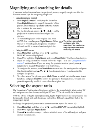 Page 31Operation 31
Magnifying and searching for details
If you need to find the details on the projected picture, magnify the picture. Use the 
direction arrow keys for navigating the picture.
•  Using the remote control
1. Press Digital Zoom+/- to display the Zoom bar. 
Press Digital Zoom+ to magnify the center of the 
picture. Press the key repeatedly until the picture 
size is suitable for your need.
2. Use the directional arrows ( ,  ,  ,  ) on the 
projector or remote control to navigate the 
picture.
3....