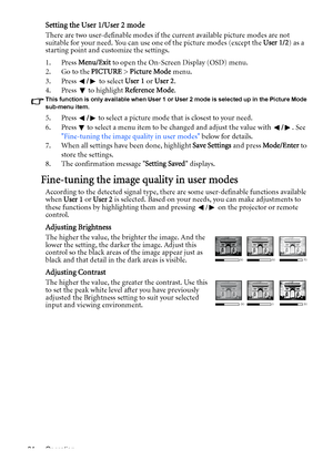 Page 34Operation 34
Setting the User 1/User 2 mode
There are two user-definable modes if the current available picture modes are not 
suitable for your need. You can use one of the picture modes (except the User 1/2) as a 
starting point and customize the settings.
1. Press Menu/Exit to open the On-Screen Display (OSD) menu.
2. Go to the PICTURE > Picture Mode menu.
3. Press / to select User 1 or User 2.
4. Press  to highlight Reference Mode.
This function is only available when User 1 or User 2 mode is...