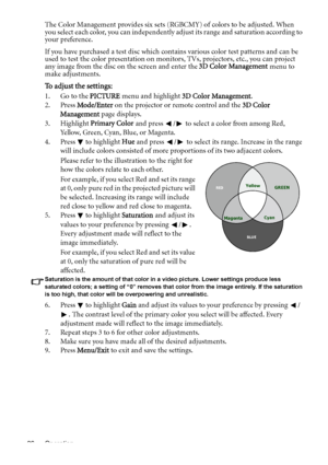 Page 36Operation 36
The Color Management provides six sets (RGBCMY) of colors to be adjusted. When 
you select each color, you can independently adjust its range and saturation according to 
your preference.
If you have purchased a test disc which contains various color test patterns and can be 
used to test the color presentation on monitors, TVs, projectors, etc., you can project 
any image from the disc on the screen and enter the 3D Color Management menu to 
make adjustments.
To adjust the settings:
1. Go...