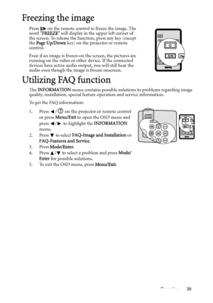 Page 39Operation 39
Freezing the image
Press   on the remote control to freeze the image. The 
word FREEZE will display in the upper left corner of 
the screen. To release the function, press any key (except 
the Page Up/Down key) on the projector or remote 
control.
Even if an image is frozen on the screen, the pictures are 
running on the video or other device. If the connected 
devices have active audio output, you will still hear the 
audio even though the image is frozen onscreen.
Utilizing FAQ function...