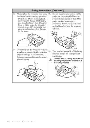 Page 6Important safety instructions 6
Safety Instructions (Continued)
16. Always place the projector on a level, 
horizontal surface during operation.
- Do not use if tilted at an angle of 
more than 10 degrees left to right, 
nor at angle of more than 15 degrees 
front to back. Using the projector 
when it is not fully horizontal may 
cause a malfunction of, or damage 
to, the lamp.
17. Do not step on the projector or place 
any objects upon it. Besides probable 
physical damage to the projector, 
doing so...