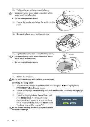 Page 56Maintenance 56
14. Restart the projector.
Do not turn the power on with the lamp cover removed. 
Resetting the lamp timer
15. After the start-up logo, press Menu/Exit and then press  /  to highlight the 
SYSTEM SETUP: Advanced menu.
16. Press   to highlight Lamp Settings and press Mode/Enter. The Lamp Settings page 
displays.
17. Press   to highlight Reset Lamp Timer and 
press Mode/Enter. A warning message 
displays asking if you want to reset the lamp 
timer. Highlight Reset and press Mode/Enter. 
The...