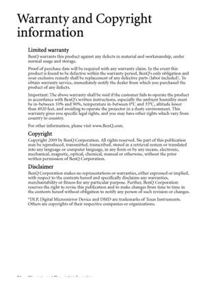 Page 64Warranty and Copyright information 64
Warranty and Copyright 
information
Limited warranty
BenQ warrants this product against any defects in material and workmanship, under 
normal usage and storage.
Proof of purchase date will be required with any warranty claim. In the event this 
product is found to be defective within the warranty period, BenQs only obligation and 
your exclusive remedy shall be replacement of any defective parts (labor included). To 
obtain warranty service, immediately notify the...