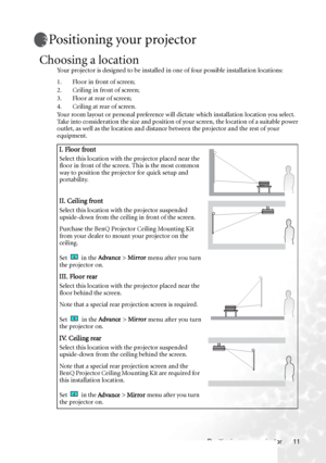 Page 17Positioning your projector 11
Positioning your projector
Choosing a location
Your projector is designed to be installed in one of four possible installation locations: 
1. Floor in front of screen; 
2. Ceiling in front of screen; 
3. Floor at rear of screen;
4. Ceiling at rear of screen. 
Your room layout or personal preference will dictate which installation location you select. 
Take into consideration the size and position of your screen, the location of a suitable power 
outlet, as well as the...