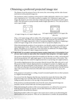 Page 18Positioning your projector 12
Obtaining a preferred projected image size
The distance from the projector lens to the screen, the zoom setting, and the video format 
each factors in the projected image size.
The maximum (native) resolution of the projector is 800 x 600 pixels, which is a 4 to 3 aspect 
ratio (expressed as 4:3). To be able to project a complete 16:9 (widescreen) aspect ratio 
image, the projector can resize and scale a widescreen image to the projectors native aspect 
width. This will...